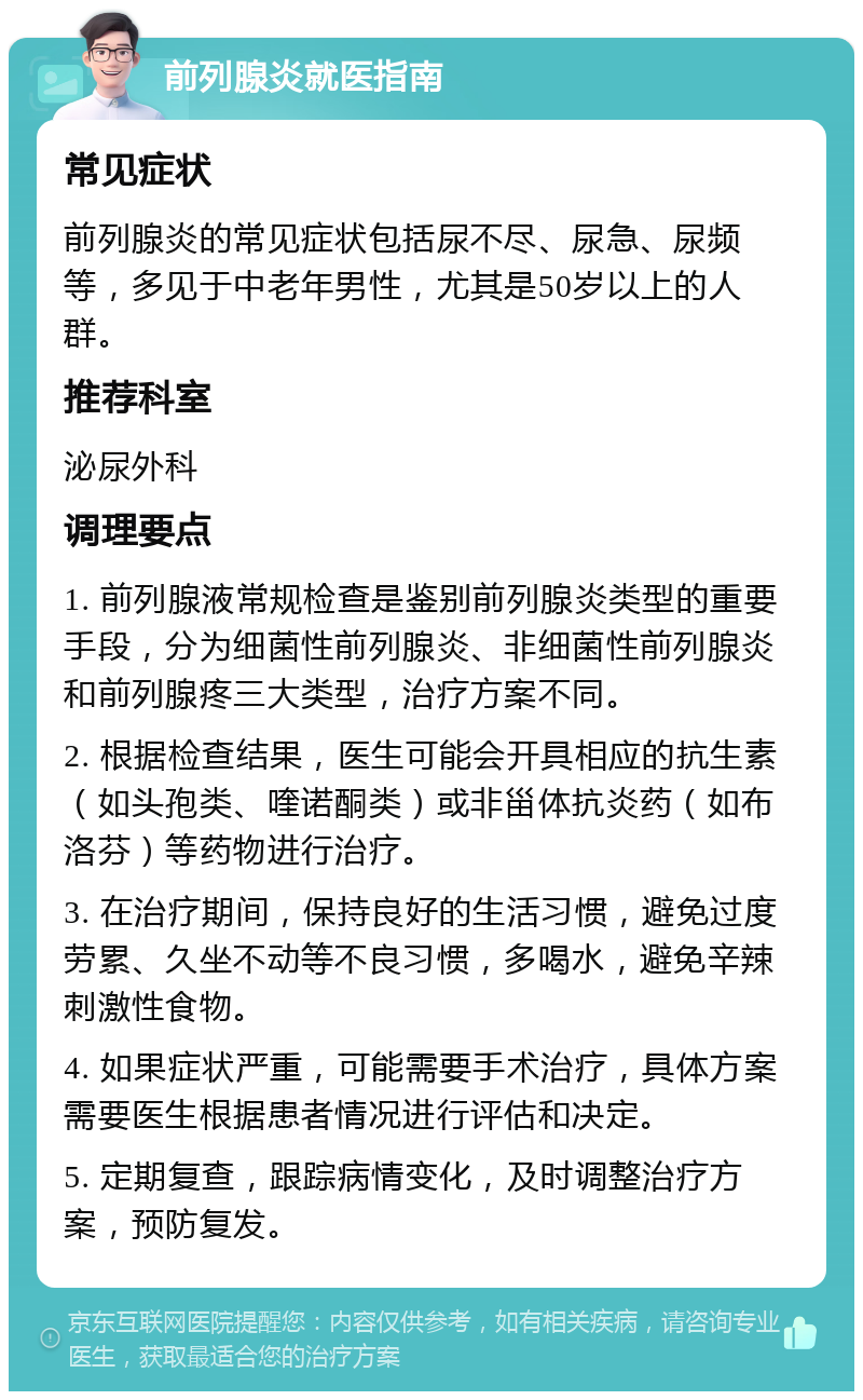 前列腺炎就医指南 常见症状 前列腺炎的常见症状包括尿不尽、尿急、尿频等，多见于中老年男性，尤其是50岁以上的人群。 推荐科室 泌尿外科 调理要点 1. 前列腺液常规检查是鉴别前列腺炎类型的重要手段，分为细菌性前列腺炎、非细菌性前列腺炎和前列腺疼三大类型，治疗方案不同。 2. 根据检查结果，医生可能会开具相应的抗生素（如头孢类、喹诺酮类）或非甾体抗炎药（如布洛芬）等药物进行治疗。 3. 在治疗期间，保持良好的生活习惯，避免过度劳累、久坐不动等不良习惯，多喝水，避免辛辣刺激性食物。 4. 如果症状严重，可能需要手术治疗，具体方案需要医生根据患者情况进行评估和决定。 5. 定期复查，跟踪病情变化，及时调整治疗方案，预防复发。