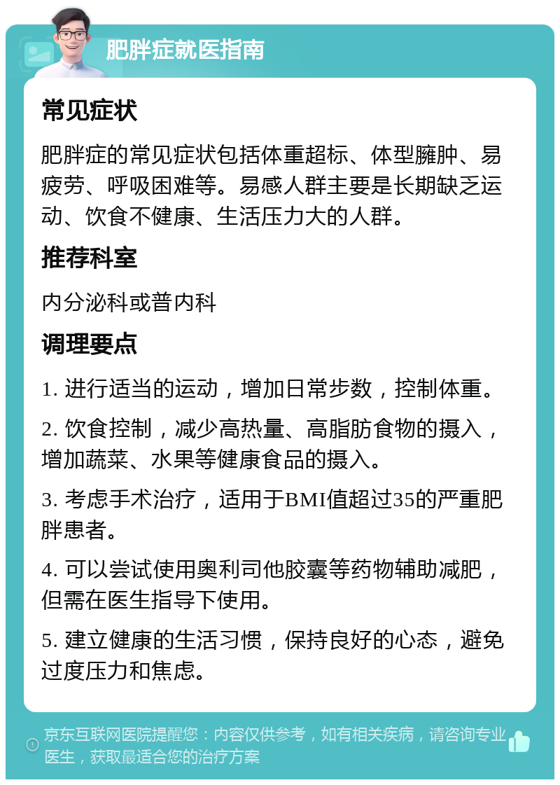 肥胖症就医指南 常见症状 肥胖症的常见症状包括体重超标、体型臃肿、易疲劳、呼吸困难等。易感人群主要是长期缺乏运动、饮食不健康、生活压力大的人群。 推荐科室 内分泌科或普内科 调理要点 1. 进行适当的运动，增加日常步数，控制体重。 2. 饮食控制，减少高热量、高脂肪食物的摄入，增加蔬菜、水果等健康食品的摄入。 3. 考虑手术治疗，适用于BMI值超过35的严重肥胖患者。 4. 可以尝试使用奥利司他胶囊等药物辅助减肥，但需在医生指导下使用。 5. 建立健康的生活习惯，保持良好的心态，避免过度压力和焦虑。