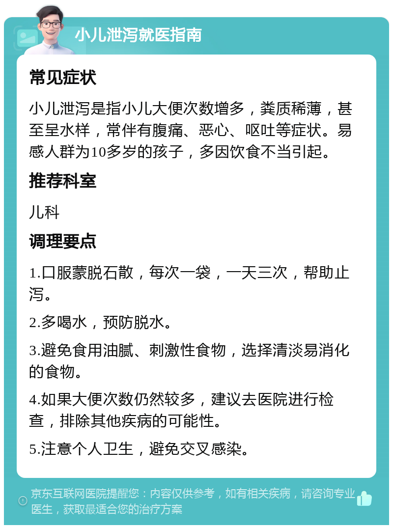 小儿泄泻就医指南 常见症状 小儿泄泻是指小儿大便次数增多，粪质稀薄，甚至呈水样，常伴有腹痛、恶心、呕吐等症状。易感人群为10多岁的孩子，多因饮食不当引起。 推荐科室 儿科 调理要点 1.口服蒙脱石散，每次一袋，一天三次，帮助止泻。 2.多喝水，预防脱水。 3.避免食用油腻、刺激性食物，选择清淡易消化的食物。 4.如果大便次数仍然较多，建议去医院进行检查，排除其他疾病的可能性。 5.注意个人卫生，避免交叉感染。