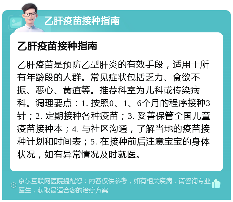 乙肝疫苗接种指南 乙肝疫苗接种指南 乙肝疫苗是预防乙型肝炎的有效手段，适用于所有年龄段的人群。常见症状包括乏力、食欲不振、恶心、黄疸等。推荐科室为儿科或传染病科。调理要点：1. 按照0、1、6个月的程序接种3针；2. 定期接种各种疫苗；3. 妥善保管全国儿童疫苗接种本；4. 与社区沟通，了解当地的疫苗接种计划和时间表；5. 在接种前后注意宝宝的身体状况，如有异常情况及时就医。