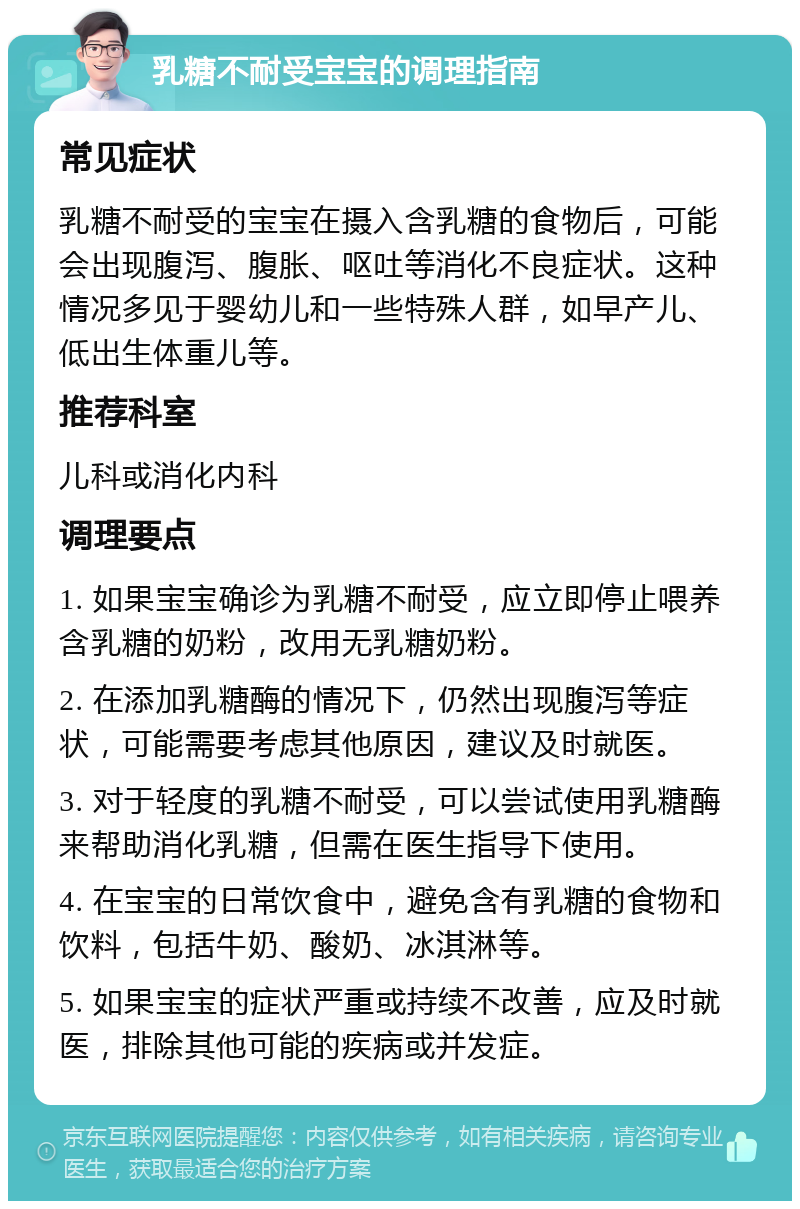 乳糖不耐受宝宝的调理指南 常见症状 乳糖不耐受的宝宝在摄入含乳糖的食物后，可能会出现腹泻、腹胀、呕吐等消化不良症状。这种情况多见于婴幼儿和一些特殊人群，如早产儿、低出生体重儿等。 推荐科室 儿科或消化内科 调理要点 1. 如果宝宝确诊为乳糖不耐受，应立即停止喂养含乳糖的奶粉，改用无乳糖奶粉。 2. 在添加乳糖酶的情况下，仍然出现腹泻等症状，可能需要考虑其他原因，建议及时就医。 3. 对于轻度的乳糖不耐受，可以尝试使用乳糖酶来帮助消化乳糖，但需在医生指导下使用。 4. 在宝宝的日常饮食中，避免含有乳糖的食物和饮料，包括牛奶、酸奶、冰淇淋等。 5. 如果宝宝的症状严重或持续不改善，应及时就医，排除其他可能的疾病或并发症。