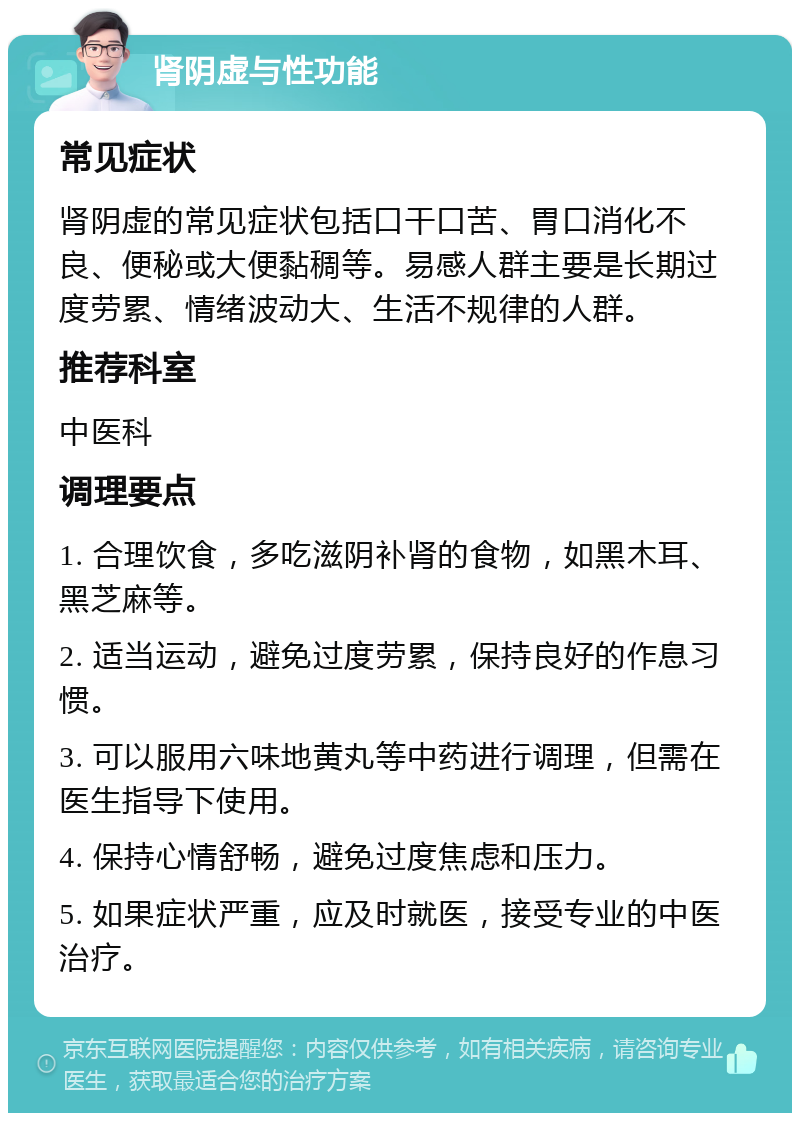 肾阴虚与性功能 常见症状 肾阴虚的常见症状包括口干口苦、胃口消化不良、便秘或大便黏稠等。易感人群主要是长期过度劳累、情绪波动大、生活不规律的人群。 推荐科室 中医科 调理要点 1. 合理饮食，多吃滋阴补肾的食物，如黑木耳、黑芝麻等。 2. 适当运动，避免过度劳累，保持良好的作息习惯。 3. 可以服用六味地黄丸等中药进行调理，但需在医生指导下使用。 4. 保持心情舒畅，避免过度焦虑和压力。 5. 如果症状严重，应及时就医，接受专业的中医治疗。