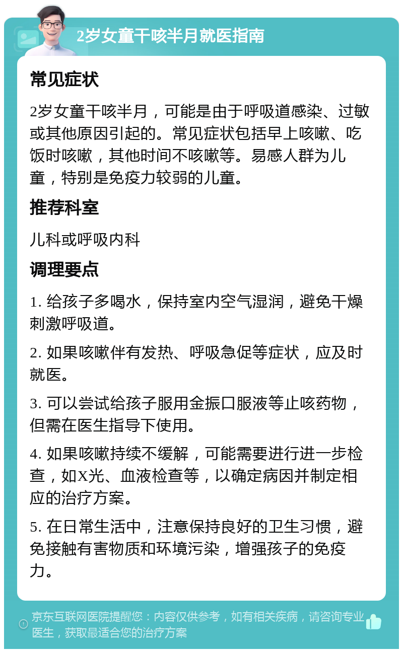 2岁女童干咳半月就医指南 常见症状 2岁女童干咳半月，可能是由于呼吸道感染、过敏或其他原因引起的。常见症状包括早上咳嗽、吃饭时咳嗽，其他时间不咳嗽等。易感人群为儿童，特别是免疫力较弱的儿童。 推荐科室 儿科或呼吸内科 调理要点 1. 给孩子多喝水，保持室内空气湿润，避免干燥刺激呼吸道。 2. 如果咳嗽伴有发热、呼吸急促等症状，应及时就医。 3. 可以尝试给孩子服用金振口服液等止咳药物，但需在医生指导下使用。 4. 如果咳嗽持续不缓解，可能需要进行进一步检查，如X光、血液检查等，以确定病因并制定相应的治疗方案。 5. 在日常生活中，注意保持良好的卫生习惯，避免接触有害物质和环境污染，增强孩子的免疫力。