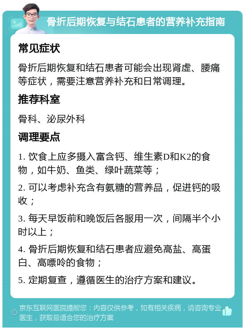 骨折后期恢复与结石患者的营养补充指南 常见症状 骨折后期恢复和结石患者可能会出现肾虚、腰痛等症状，需要注意营养补充和日常调理。 推荐科室 骨科、泌尿外科 调理要点 1. 饮食上应多摄入富含钙、维生素D和K2的食物，如牛奶、鱼类、绿叶蔬菜等； 2. 可以考虑补充含有氨糖的营养品，促进钙的吸收； 3. 每天早饭前和晚饭后各服用一次，间隔半个小时以上； 4. 骨折后期恢复和结石患者应避免高盐、高蛋白、高嘌呤的食物； 5. 定期复查，遵循医生的治疗方案和建议。