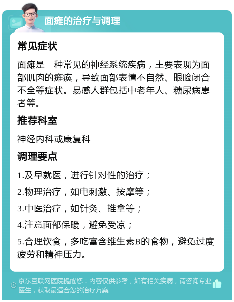 面瘫的治疗与调理 常见症状 面瘫是一种常见的神经系统疾病，主要表现为面部肌肉的瘫痪，导致面部表情不自然、眼睑闭合不全等症状。易感人群包括中老年人、糖尿病患者等。 推荐科室 神经内科或康复科 调理要点 1.及早就医，进行针对性的治疗； 2.物理治疗，如电刺激、按摩等； 3.中医治疗，如针灸、推拿等； 4.注意面部保暖，避免受凉； 5.合理饮食，多吃富含维生素B的食物，避免过度疲劳和精神压力。