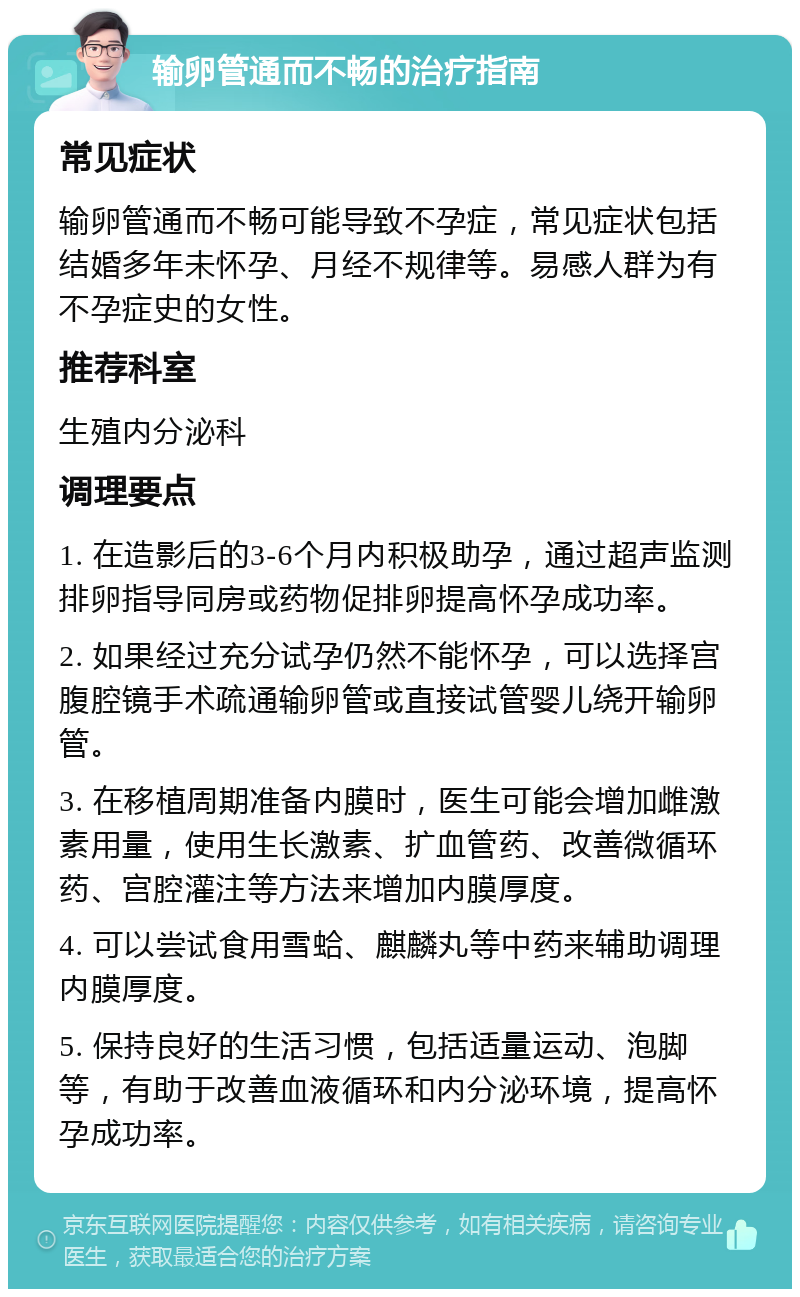 输卵管通而不畅的治疗指南 常见症状 输卵管通而不畅可能导致不孕症，常见症状包括结婚多年未怀孕、月经不规律等。易感人群为有不孕症史的女性。 推荐科室 生殖内分泌科 调理要点 1. 在造影后的3-6个月内积极助孕，通过超声监测排卵指导同房或药物促排卵提高怀孕成功率。 2. 如果经过充分试孕仍然不能怀孕，可以选择宫腹腔镜手术疏通输卵管或直接试管婴儿绕开输卵管。 3. 在移植周期准备内膜时，医生可能会增加雌激素用量，使用生长激素、扩血管药、改善微循环药、宫腔灌注等方法来增加内膜厚度。 4. 可以尝试食用雪蛤、麒麟丸等中药来辅助调理内膜厚度。 5. 保持良好的生活习惯，包括适量运动、泡脚等，有助于改善血液循环和内分泌环境，提高怀孕成功率。