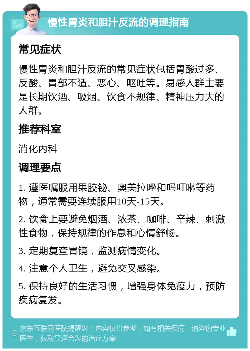 慢性胃炎和胆汁反流的调理指南 常见症状 慢性胃炎和胆汁反流的常见症状包括胃酸过多、反酸、胃部不适、恶心、呕吐等。易感人群主要是长期饮酒、吸烟、饮食不规律、精神压力大的人群。 推荐科室 消化内科 调理要点 1. 遵医嘱服用果胶铋、奥美拉唑和吗叮啉等药物，通常需要连续服用10天-15天。 2. 饮食上要避免烟酒、浓茶、咖啡、辛辣、刺激性食物，保持规律的作息和心情舒畅。 3. 定期复查胃镜，监测病情变化。 4. 注意个人卫生，避免交叉感染。 5. 保持良好的生活习惯，增强身体免疫力，预防疾病复发。