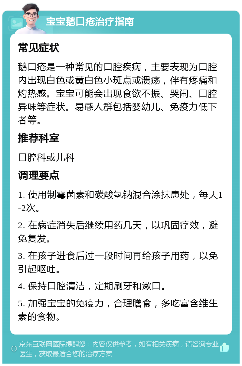 宝宝鹅口疮治疗指南 常见症状 鹅口疮是一种常见的口腔疾病，主要表现为口腔内出现白色或黄白色小斑点或溃疡，伴有疼痛和灼热感。宝宝可能会出现食欲不振、哭闹、口腔异味等症状。易感人群包括婴幼儿、免疫力低下者等。 推荐科室 口腔科或儿科 调理要点 1. 使用制霉菌素和碳酸氢钠混合涂抹患处，每天1-2次。 2. 在病症消失后继续用药几天，以巩固疗效，避免复发。 3. 在孩子进食后过一段时间再给孩子用药，以免引起呕吐。 4. 保持口腔清洁，定期刷牙和漱口。 5. 加强宝宝的免疫力，合理膳食，多吃富含维生素的食物。