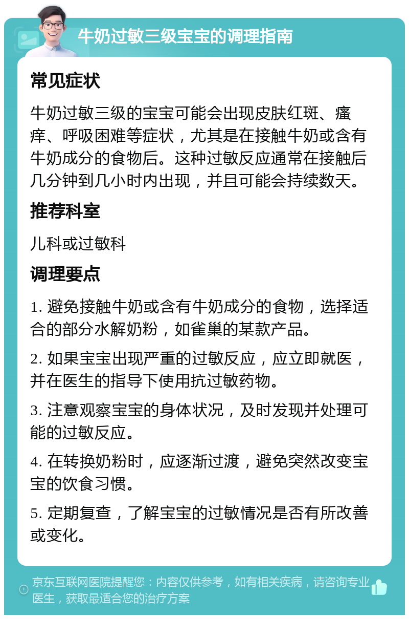 牛奶过敏三级宝宝的调理指南 常见症状 牛奶过敏三级的宝宝可能会出现皮肤红斑、瘙痒、呼吸困难等症状，尤其是在接触牛奶或含有牛奶成分的食物后。这种过敏反应通常在接触后几分钟到几小时内出现，并且可能会持续数天。 推荐科室 儿科或过敏科 调理要点 1. 避免接触牛奶或含有牛奶成分的食物，选择适合的部分水解奶粉，如雀巢的某款产品。 2. 如果宝宝出现严重的过敏反应，应立即就医，并在医生的指导下使用抗过敏药物。 3. 注意观察宝宝的身体状况，及时发现并处理可能的过敏反应。 4. 在转换奶粉时，应逐渐过渡，避免突然改变宝宝的饮食习惯。 5. 定期复查，了解宝宝的过敏情况是否有所改善或变化。