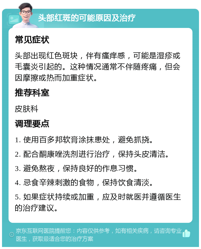 头部红斑的可能原因及治疗 常见症状 头部出现红色斑块，伴有瘙痒感，可能是湿疹或毛囊炎引起的。这种情况通常不伴随疼痛，但会因摩擦或热而加重症状。 推荐科室 皮肤科 调理要点 1. 使用百多邦软膏涂抹患处，避免抓挠。 2. 配合酮康唑洗剂进行治疗，保持头皮清洁。 3. 避免熬夜，保持良好的作息习惯。 4. 忌食辛辣刺激的食物，保持饮食清淡。 5. 如果症状持续或加重，应及时就医并遵循医生的治疗建议。