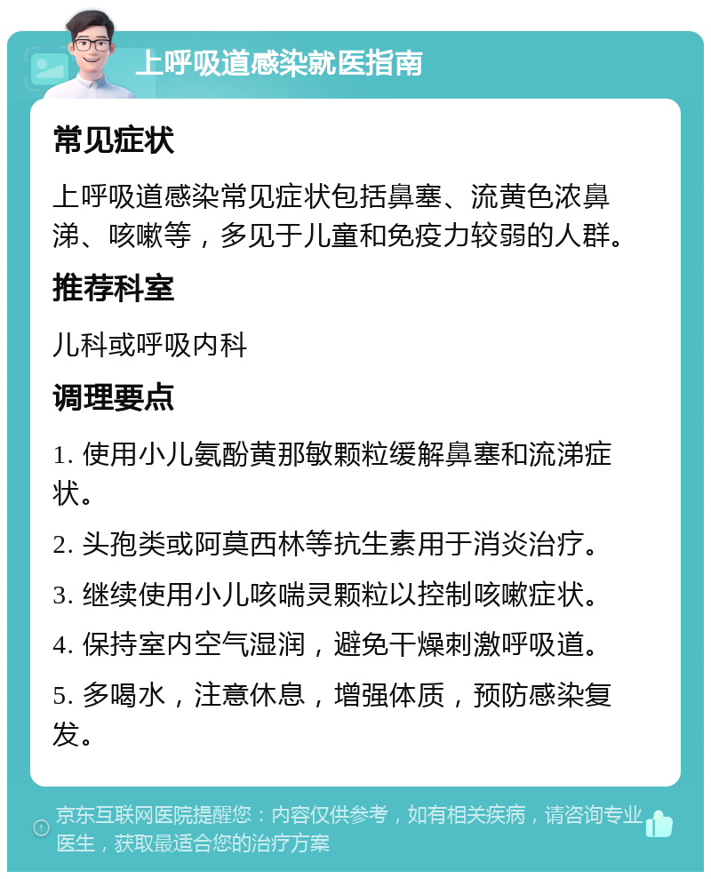 上呼吸道感染就医指南 常见症状 上呼吸道感染常见症状包括鼻塞、流黄色浓鼻涕、咳嗽等，多见于儿童和免疫力较弱的人群。 推荐科室 儿科或呼吸内科 调理要点 1. 使用小儿氨酚黄那敏颗粒缓解鼻塞和流涕症状。 2. 头孢类或阿莫西林等抗生素用于消炎治疗。 3. 继续使用小儿咳喘灵颗粒以控制咳嗽症状。 4. 保持室内空气湿润，避免干燥刺激呼吸道。 5. 多喝水，注意休息，增强体质，预防感染复发。