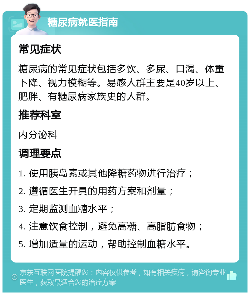 糖尿病就医指南 常见症状 糖尿病的常见症状包括多饮、多尿、口渴、体重下降、视力模糊等。易感人群主要是40岁以上、肥胖、有糖尿病家族史的人群。 推荐科室 内分泌科 调理要点 1. 使用胰岛素或其他降糖药物进行治疗； 2. 遵循医生开具的用药方案和剂量； 3. 定期监测血糖水平； 4. 注意饮食控制，避免高糖、高脂肪食物； 5. 增加适量的运动，帮助控制血糖水平。