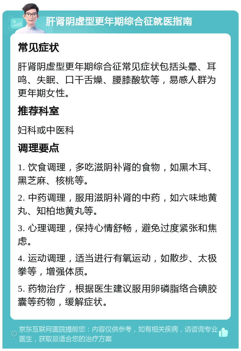 肝肾阴虚型更年期综合征就医指南 常见症状 肝肾阴虚型更年期综合征常见症状包括头晕、耳鸣、失眠、口干舌燥、腰膝酸软等，易感人群为更年期女性。 推荐科室 妇科或中医科 调理要点 1. 饮食调理，多吃滋阴补肾的食物，如黑木耳、黑芝麻、核桃等。 2. 中药调理，服用滋阴补肾的中药，如六味地黄丸、知柏地黄丸等。 3. 心理调理，保持心情舒畅，避免过度紧张和焦虑。 4. 运动调理，适当进行有氧运动，如散步、太极拳等，增强体质。 5. 药物治疗，根据医生建议服用卵磷脂络合碘胶囊等药物，缓解症状。