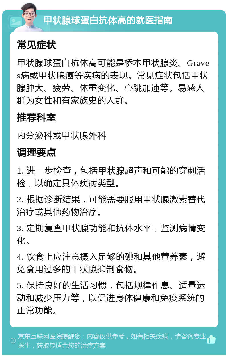 甲状腺球蛋白抗体高的就医指南 常见症状 甲状腺球蛋白抗体高可能是桥本甲状腺炎、Graves病或甲状腺癌等疾病的表现。常见症状包括甲状腺肿大、疲劳、体重变化、心跳加速等。易感人群为女性和有家族史的人群。 推荐科室 内分泌科或甲状腺外科 调理要点 1. 进一步检查，包括甲状腺超声和可能的穿刺活检，以确定具体疾病类型。 2. 根据诊断结果，可能需要服用甲状腺激素替代治疗或其他药物治疗。 3. 定期复查甲状腺功能和抗体水平，监测病情变化。 4. 饮食上应注意摄入足够的碘和其他营养素，避免食用过多的甲状腺抑制食物。 5. 保持良好的生活习惯，包括规律作息、适量运动和减少压力等，以促进身体健康和免疫系统的正常功能。