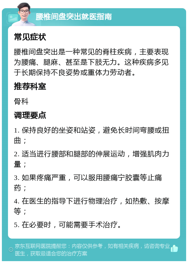 腰椎间盘突出就医指南 常见症状 腰椎间盘突出是一种常见的脊柱疾病，主要表现为腰痛、腿麻、甚至是下肢无力。这种疾病多见于长期保持不良姿势或重体力劳动者。 推荐科室 骨科 调理要点 1. 保持良好的坐姿和站姿，避免长时间弯腰或扭曲； 2. 适当进行腰部和腿部的伸展运动，增强肌肉力量； 3. 如果疼痛严重，可以服用腰痛宁胶囊等止痛药； 4. 在医生的指导下进行物理治疗，如热敷、按摩等； 5. 在必要时，可能需要手术治疗。