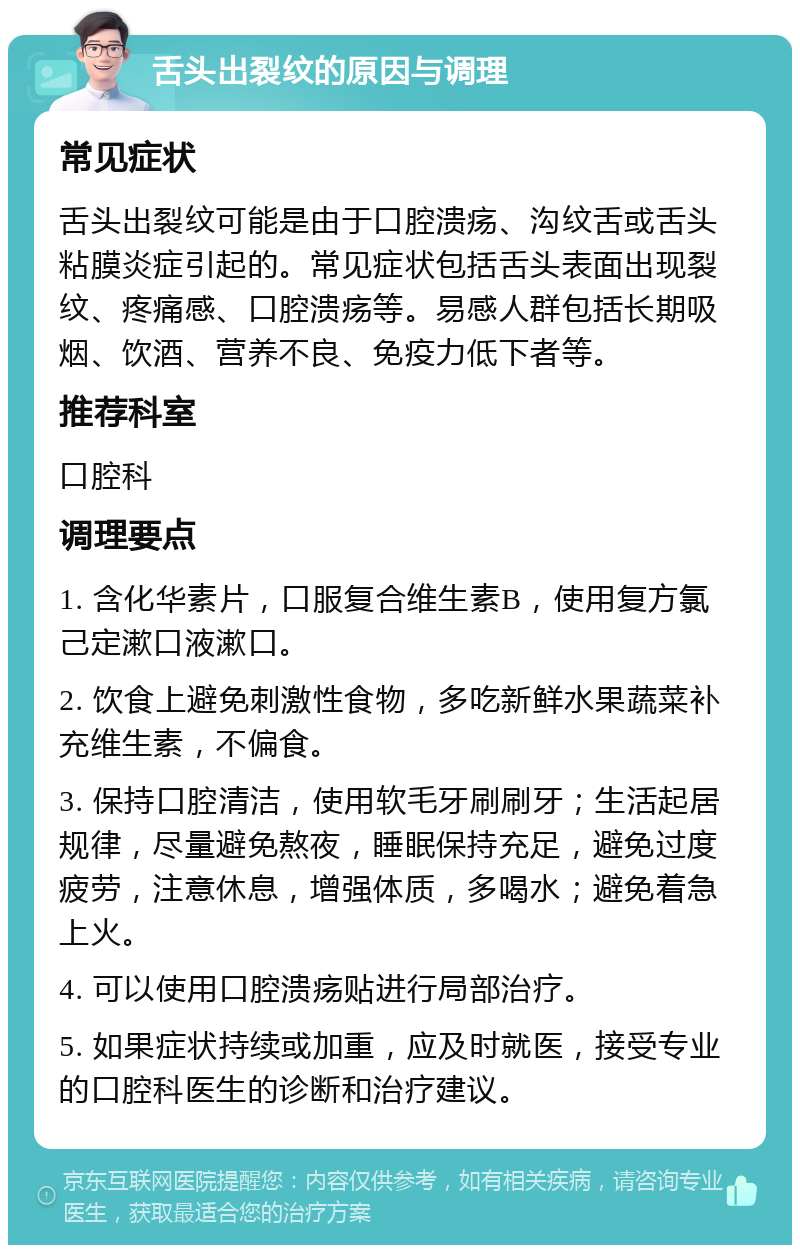 舌头出裂纹的原因与调理 常见症状 舌头出裂纹可能是由于口腔溃疡、沟纹舌或舌头粘膜炎症引起的。常见症状包括舌头表面出现裂纹、疼痛感、口腔溃疡等。易感人群包括长期吸烟、饮酒、营养不良、免疫力低下者等。 推荐科室 口腔科 调理要点 1. 含化华素片，口服复合维生素B，使用复方氯己定漱口液漱口。 2. 饮食上避免刺激性食物，多吃新鲜水果蔬菜补充维生素，不偏食。 3. 保持口腔清洁，使用软毛牙刷刷牙；生活起居规律，尽量避免熬夜，睡眠保持充足，避免过度疲劳，注意休息，增强体质，多喝水；避免着急上火。 4. 可以使用口腔溃疡贴进行局部治疗。 5. 如果症状持续或加重，应及时就医，接受专业的口腔科医生的诊断和治疗建议。