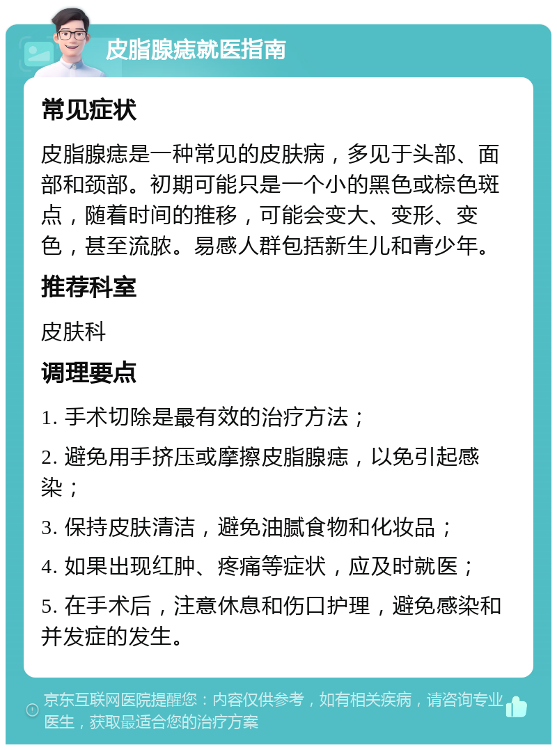 皮脂腺痣就医指南 常见症状 皮脂腺痣是一种常见的皮肤病，多见于头部、面部和颈部。初期可能只是一个小的黑色或棕色斑点，随着时间的推移，可能会变大、变形、变色，甚至流脓。易感人群包括新生儿和青少年。 推荐科室 皮肤科 调理要点 1. 手术切除是最有效的治疗方法； 2. 避免用手挤压或摩擦皮脂腺痣，以免引起感染； 3. 保持皮肤清洁，避免油腻食物和化妆品； 4. 如果出现红肿、疼痛等症状，应及时就医； 5. 在手术后，注意休息和伤口护理，避免感染和并发症的发生。