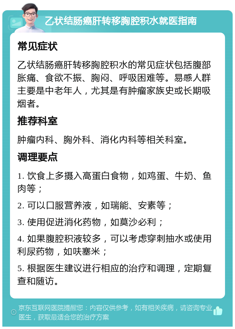 乙状结肠癌肝转移胸腔积水就医指南 常见症状 乙状结肠癌肝转移胸腔积水的常见症状包括腹部胀痛、食欲不振、胸闷、呼吸困难等。易感人群主要是中老年人，尤其是有肿瘤家族史或长期吸烟者。 推荐科室 肿瘤内科、胸外科、消化内科等相关科室。 调理要点 1. 饮食上多摄入高蛋白食物，如鸡蛋、牛奶、鱼肉等； 2. 可以口服营养液，如瑞能、安素等； 3. 使用促进消化药物，如莫沙必利； 4. 如果腹腔积液较多，可以考虑穿刺抽水或使用利尿药物，如呋塞米； 5. 根据医生建议进行相应的治疗和调理，定期复查和随访。