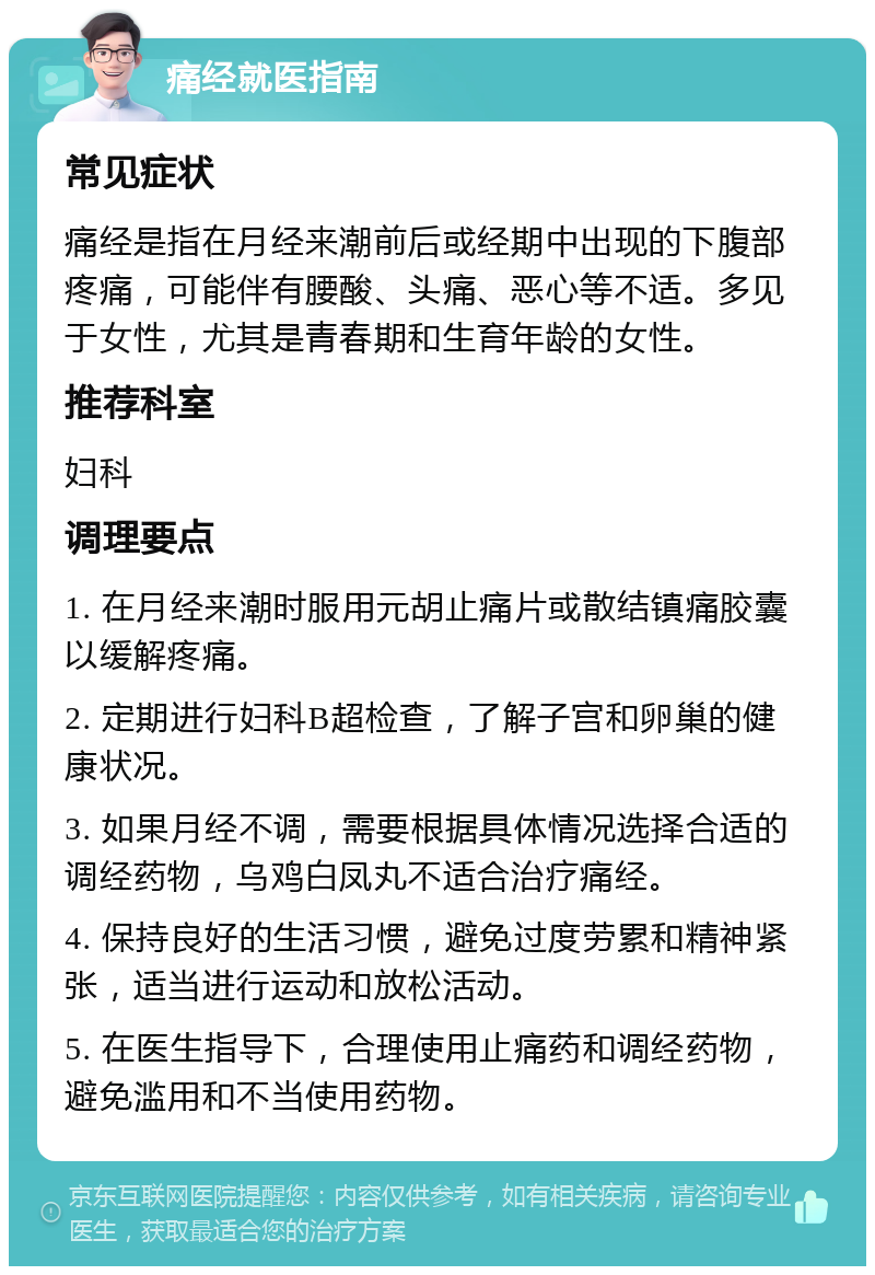 痛经就医指南 常见症状 痛经是指在月经来潮前后或经期中出现的下腹部疼痛，可能伴有腰酸、头痛、恶心等不适。多见于女性，尤其是青春期和生育年龄的女性。 推荐科室 妇科 调理要点 1. 在月经来潮时服用元胡止痛片或散结镇痛胶囊以缓解疼痛。 2. 定期进行妇科B超检查，了解子宫和卵巢的健康状况。 3. 如果月经不调，需要根据具体情况选择合适的调经药物，乌鸡白凤丸不适合治疗痛经。 4. 保持良好的生活习惯，避免过度劳累和精神紧张，适当进行运动和放松活动。 5. 在医生指导下，合理使用止痛药和调经药物，避免滥用和不当使用药物。