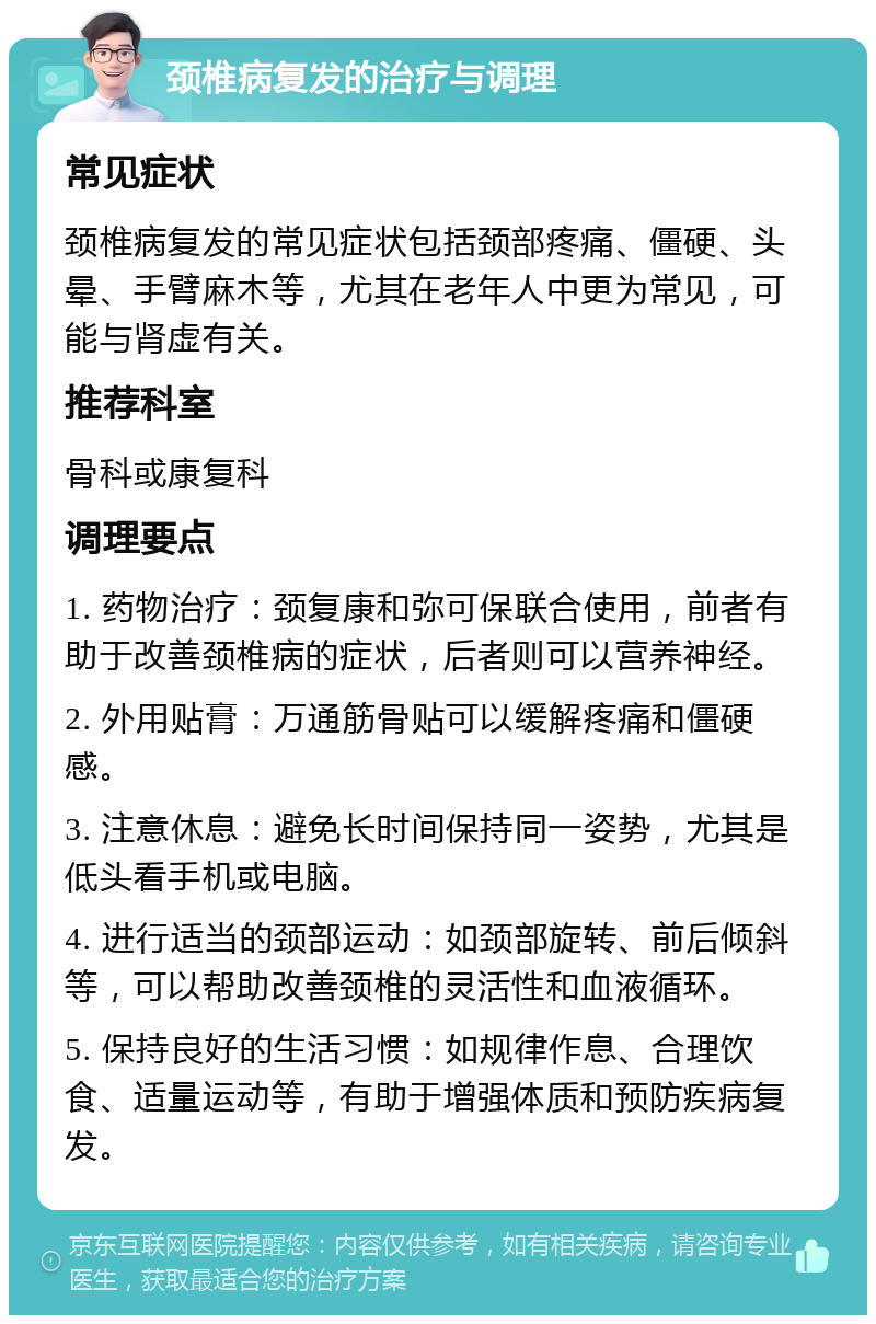 颈椎病复发的治疗与调理 常见症状 颈椎病复发的常见症状包括颈部疼痛、僵硬、头晕、手臂麻木等，尤其在老年人中更为常见，可能与肾虚有关。 推荐科室 骨科或康复科 调理要点 1. 药物治疗：颈复康和弥可保联合使用，前者有助于改善颈椎病的症状，后者则可以营养神经。 2. 外用贴膏：万通筋骨贴可以缓解疼痛和僵硬感。 3. 注意休息：避免长时间保持同一姿势，尤其是低头看手机或电脑。 4. 进行适当的颈部运动：如颈部旋转、前后倾斜等，可以帮助改善颈椎的灵活性和血液循环。 5. 保持良好的生活习惯：如规律作息、合理饮食、适量运动等，有助于增强体质和预防疾病复发。