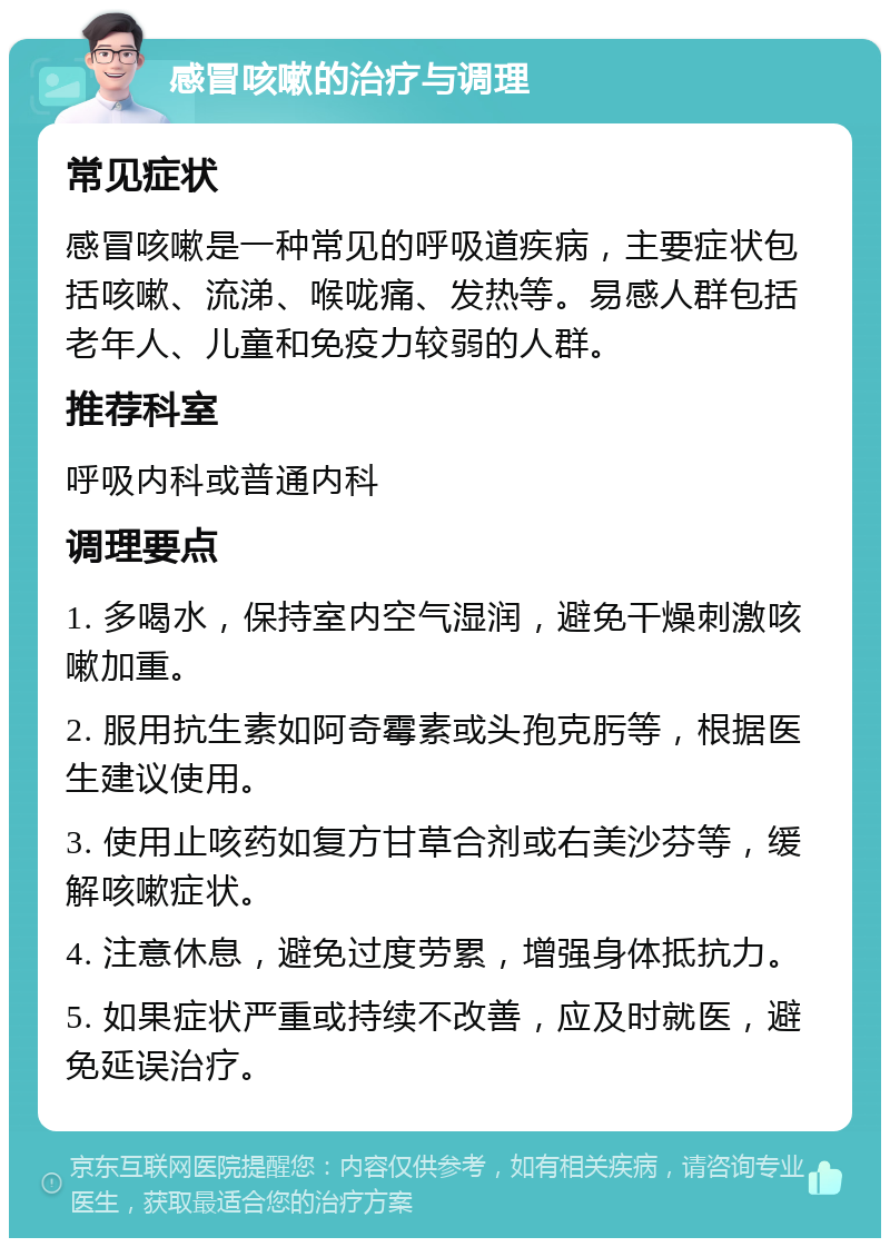 感冒咳嗽的治疗与调理 常见症状 感冒咳嗽是一种常见的呼吸道疾病，主要症状包括咳嗽、流涕、喉咙痛、发热等。易感人群包括老年人、儿童和免疫力较弱的人群。 推荐科室 呼吸内科或普通内科 调理要点 1. 多喝水，保持室内空气湿润，避免干燥刺激咳嗽加重。 2. 服用抗生素如阿奇霉素或头孢克肟等，根据医生建议使用。 3. 使用止咳药如复方甘草合剂或右美沙芬等，缓解咳嗽症状。 4. 注意休息，避免过度劳累，增强身体抵抗力。 5. 如果症状严重或持续不改善，应及时就医，避免延误治疗。