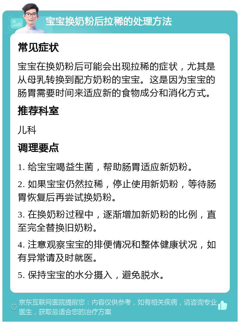 宝宝换奶粉后拉稀的处理方法 常见症状 宝宝在换奶粉后可能会出现拉稀的症状，尤其是从母乳转换到配方奶粉的宝宝。这是因为宝宝的肠胃需要时间来适应新的食物成分和消化方式。 推荐科室 儿科 调理要点 1. 给宝宝喝益生菌，帮助肠胃适应新奶粉。 2. 如果宝宝仍然拉稀，停止使用新奶粉，等待肠胃恢复后再尝试换奶粉。 3. 在换奶粉过程中，逐渐增加新奶粉的比例，直至完全替换旧奶粉。 4. 注意观察宝宝的排便情况和整体健康状况，如有异常请及时就医。 5. 保持宝宝的水分摄入，避免脱水。