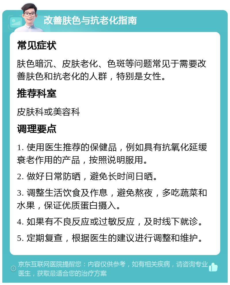 改善肤色与抗老化指南 常见症状 肤色暗沉、皮肤老化、色斑等问题常见于需要改善肤色和抗老化的人群，特别是女性。 推荐科室 皮肤科或美容科 调理要点 1. 使用医生推荐的保健品，例如具有抗氧化延缓衰老作用的产品，按照说明服用。 2. 做好日常防晒，避免长时间日晒。 3. 调整生活饮食及作息，避免熬夜，多吃蔬菜和水果，保证优质蛋白摄入。 4. 如果有不良反应或过敏反应，及时线下就诊。 5. 定期复查，根据医生的建议进行调整和维护。