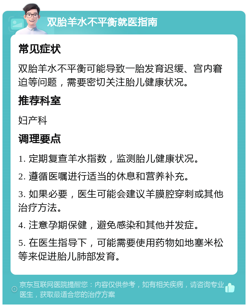 双胎羊水不平衡就医指南 常见症状 双胎羊水不平衡可能导致一胎发育迟缓、宫内窘迫等问题，需要密切关注胎儿健康状况。 推荐科室 妇产科 调理要点 1. 定期复查羊水指数，监测胎儿健康状况。 2. 遵循医嘱进行适当的休息和营养补充。 3. 如果必要，医生可能会建议羊膜腔穿刺或其他治疗方法。 4. 注意孕期保健，避免感染和其他并发症。 5. 在医生指导下，可能需要使用药物如地塞米松等来促进胎儿肺部发育。