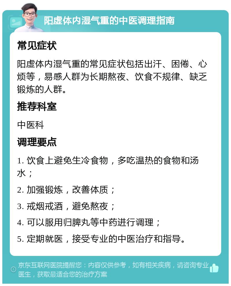 阳虚体内湿气重的中医调理指南 常见症状 阳虚体内湿气重的常见症状包括出汗、困倦、心烦等，易感人群为长期熬夜、饮食不规律、缺乏锻炼的人群。 推荐科室 中医科 调理要点 1. 饮食上避免生冷食物，多吃温热的食物和汤水； 2. 加强锻炼，改善体质； 3. 戒烟戒酒，避免熬夜； 4. 可以服用归脾丸等中药进行调理； 5. 定期就医，接受专业的中医治疗和指导。