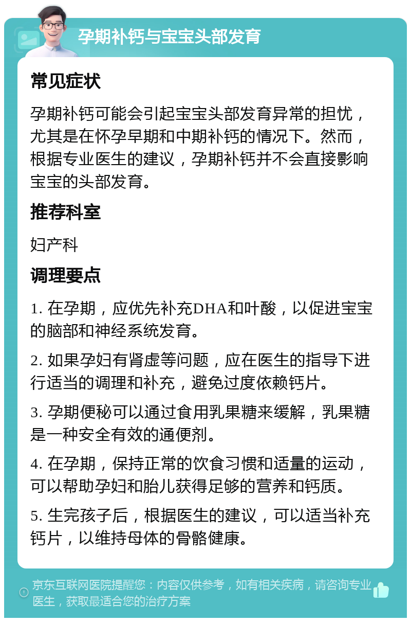 孕期补钙与宝宝头部发育 常见症状 孕期补钙可能会引起宝宝头部发育异常的担忧，尤其是在怀孕早期和中期补钙的情况下。然而，根据专业医生的建议，孕期补钙并不会直接影响宝宝的头部发育。 推荐科室 妇产科 调理要点 1. 在孕期，应优先补充DHA和叶酸，以促进宝宝的脑部和神经系统发育。 2. 如果孕妇有肾虚等问题，应在医生的指导下进行适当的调理和补充，避免过度依赖钙片。 3. 孕期便秘可以通过食用乳果糖来缓解，乳果糖是一种安全有效的通便剂。 4. 在孕期，保持正常的饮食习惯和适量的运动，可以帮助孕妇和胎儿获得足够的营养和钙质。 5. 生完孩子后，根据医生的建议，可以适当补充钙片，以维持母体的骨骼健康。