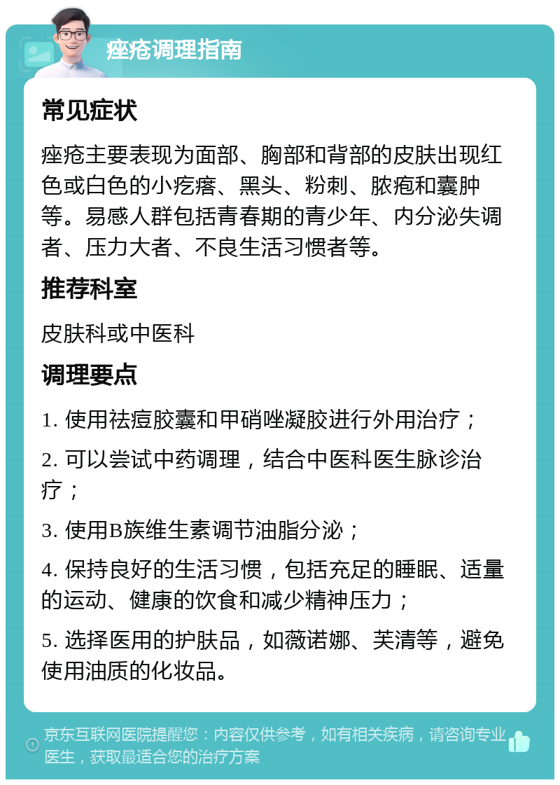 痤疮调理指南 常见症状 痤疮主要表现为面部、胸部和背部的皮肤出现红色或白色的小疙瘩、黑头、粉刺、脓疱和囊肿等。易感人群包括青春期的青少年、内分泌失调者、压力大者、不良生活习惯者等。 推荐科室 皮肤科或中医科 调理要点 1. 使用祛痘胶囊和甲硝唑凝胶进行外用治疗； 2. 可以尝试中药调理，结合中医科医生脉诊治疗； 3. 使用B族维生素调节油脂分泌； 4. 保持良好的生活习惯，包括充足的睡眠、适量的运动、健康的饮食和减少精神压力； 5. 选择医用的护肤品，如薇诺娜、芙清等，避免使用油质的化妆品。