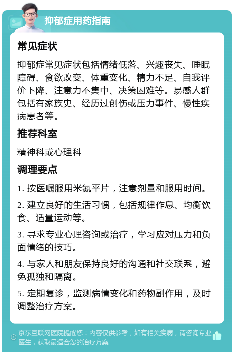 抑郁症用药指南 常见症状 抑郁症常见症状包括情绪低落、兴趣丧失、睡眠障碍、食欲改变、体重变化、精力不足、自我评价下降、注意力不集中、决策困难等。易感人群包括有家族史、经历过创伤或压力事件、慢性疾病患者等。 推荐科室 精神科或心理科 调理要点 1. 按医嘱服用米氮平片，注意剂量和服用时间。 2. 建立良好的生活习惯，包括规律作息、均衡饮食、适量运动等。 3. 寻求专业心理咨询或治疗，学习应对压力和负面情绪的技巧。 4. 与家人和朋友保持良好的沟通和社交联系，避免孤独和隔离。 5. 定期复诊，监测病情变化和药物副作用，及时调整治疗方案。