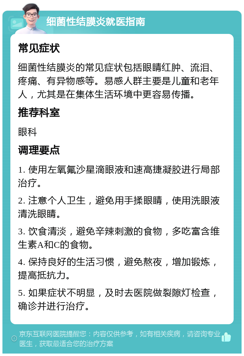 细菌性结膜炎就医指南 常见症状 细菌性结膜炎的常见症状包括眼睛红肿、流泪、疼痛、有异物感等。易感人群主要是儿童和老年人，尤其是在集体生活环境中更容易传播。 推荐科室 眼科 调理要点 1. 使用左氧氟沙星滴眼液和速高捷凝胶进行局部治疗。 2. 注意个人卫生，避免用手揉眼睛，使用洗眼液清洗眼睛。 3. 饮食清淡，避免辛辣刺激的食物，多吃富含维生素A和C的食物。 4. 保持良好的生活习惯，避免熬夜，增加锻炼，提高抵抗力。 5. 如果症状不明显，及时去医院做裂隙灯检查，确诊并进行治疗。