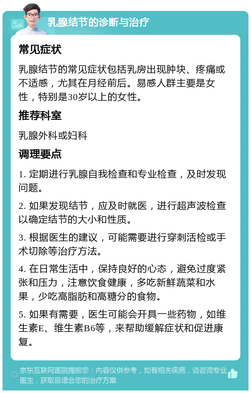 乳腺结节的诊断与治疗 常见症状 乳腺结节的常见症状包括乳房出现肿块、疼痛或不适感，尤其在月经前后。易感人群主要是女性，特别是30岁以上的女性。 推荐科室 乳腺外科或妇科 调理要点 1. 定期进行乳腺自我检查和专业检查，及时发现问题。 2. 如果发现结节，应及时就医，进行超声波检查以确定结节的大小和性质。 3. 根据医生的建议，可能需要进行穿刺活检或手术切除等治疗方法。 4. 在日常生活中，保持良好的心态，避免过度紧张和压力，注意饮食健康，多吃新鲜蔬菜和水果，少吃高脂肪和高糖分的食物。 5. 如果有需要，医生可能会开具一些药物，如维生素E、维生素B6等，来帮助缓解症状和促进康复。