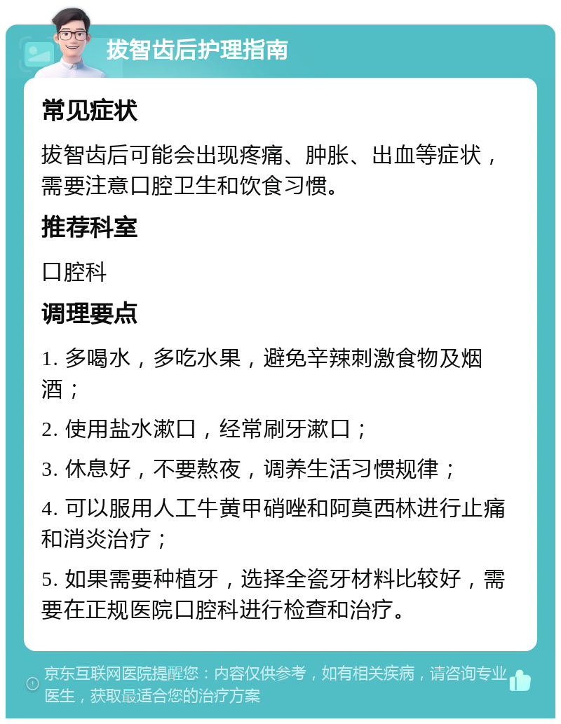 拔智齿后护理指南 常见症状 拔智齿后可能会出现疼痛、肿胀、出血等症状，需要注意口腔卫生和饮食习惯。 推荐科室 口腔科 调理要点 1. 多喝水，多吃水果，避免辛辣刺激食物及烟酒； 2. 使用盐水漱口，经常刷牙漱口； 3. 休息好，不要熬夜，调养生活习惯规律； 4. 可以服用人工牛黄甲硝唑和阿莫西林进行止痛和消炎治疗； 5. 如果需要种植牙，选择全瓷牙材料比较好，需要在正规医院口腔科进行检查和治疗。