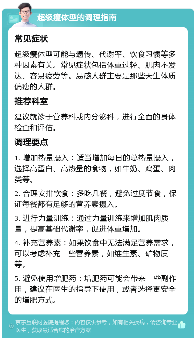 超级瘦体型的调理指南 常见症状 超级瘦体型可能与遗传、代谢率、饮食习惯等多种因素有关。常见症状包括体重过轻、肌肉不发达、容易疲劳等。易感人群主要是那些天生体质偏瘦的人群。 推荐科室 建议就诊于营养科或内分泌科，进行全面的身体检查和评估。 调理要点 1. 增加热量摄入：适当增加每日的总热量摄入，选择高蛋白、高热量的食物，如牛奶、鸡蛋、肉类等。 2. 合理安排饮食：多吃几餐，避免过度节食，保证每餐都有足够的营养素摄入。 3. 进行力量训练：通过力量训练来增加肌肉质量，提高基础代谢率，促进体重增加。 4. 补充营养素：如果饮食中无法满足营养需求，可以考虑补充一些营养素，如维生素、矿物质等。 5. 避免使用增肥药：增肥药可能会带来一些副作用，建议在医生的指导下使用，或者选择更安全的增肥方式。