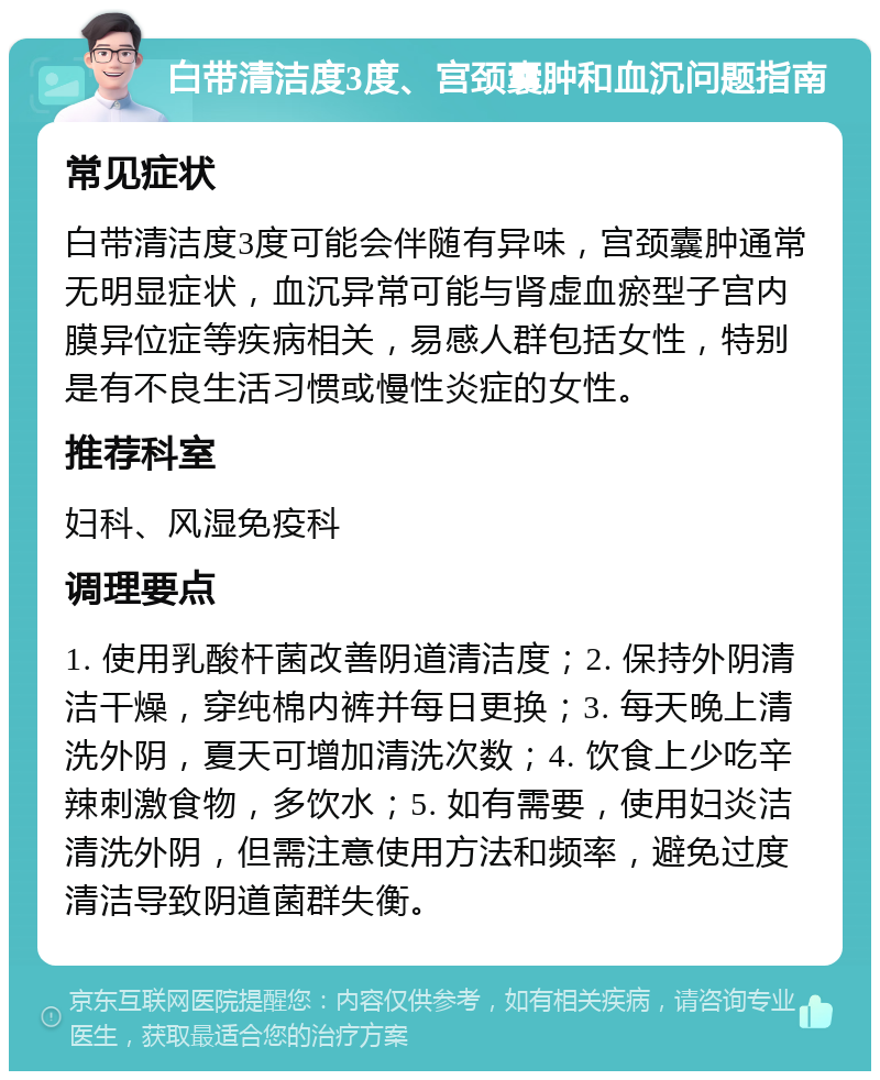 白带清洁度3度、宫颈囊肿和血沉问题指南 常见症状 白带清洁度3度可能会伴随有异味，宫颈囊肿通常无明显症状，血沉异常可能与肾虚血瘀型子宫内膜异位症等疾病相关，易感人群包括女性，特别是有不良生活习惯或慢性炎症的女性。 推荐科室 妇科、风湿免疫科 调理要点 1. 使用乳酸杆菌改善阴道清洁度；2. 保持外阴清洁干燥，穿纯棉内裤并每日更换；3. 每天晚上清洗外阴，夏天可增加清洗次数；4. 饮食上少吃辛辣刺激食物，多饮水；5. 如有需要，使用妇炎洁清洗外阴，但需注意使用方法和频率，避免过度清洁导致阴道菌群失衡。