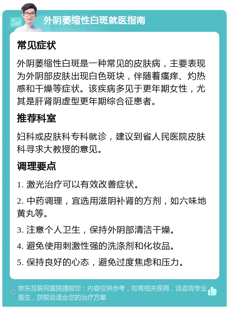 外阴萎缩性白斑就医指南 常见症状 外阴萎缩性白斑是一种常见的皮肤病，主要表现为外阴部皮肤出现白色斑块，伴随着瘙痒、灼热感和干燥等症状。该疾病多见于更年期女性，尤其是肝肾阴虚型更年期综合征患者。 推荐科室 妇科或皮肤科专科就诊，建议到省人民医院皮肤科寻求大教授的意见。 调理要点 1. 激光治疗可以有效改善症状。 2. 中药调理，宜选用滋阴补肾的方剂，如六味地黄丸等。 3. 注意个人卫生，保持外阴部清洁干燥。 4. 避免使用刺激性强的洗涤剂和化妆品。 5. 保持良好的心态，避免过度焦虑和压力。