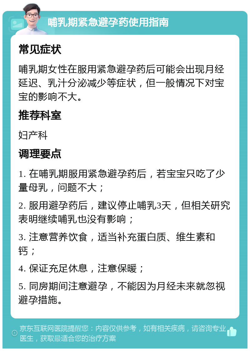 哺乳期紧急避孕药使用指南 常见症状 哺乳期女性在服用紧急避孕药后可能会出现月经延迟、乳汁分泌减少等症状，但一般情况下对宝宝的影响不大。 推荐科室 妇产科 调理要点 1. 在哺乳期服用紧急避孕药后，若宝宝只吃了少量母乳，问题不大； 2. 服用避孕药后，建议停止哺乳3天，但相关研究表明继续哺乳也没有影响； 3. 注意营养饮食，适当补充蛋白质、维生素和钙； 4. 保证充足休息，注意保暖； 5. 同房期间注意避孕，不能因为月经未来就忽视避孕措施。