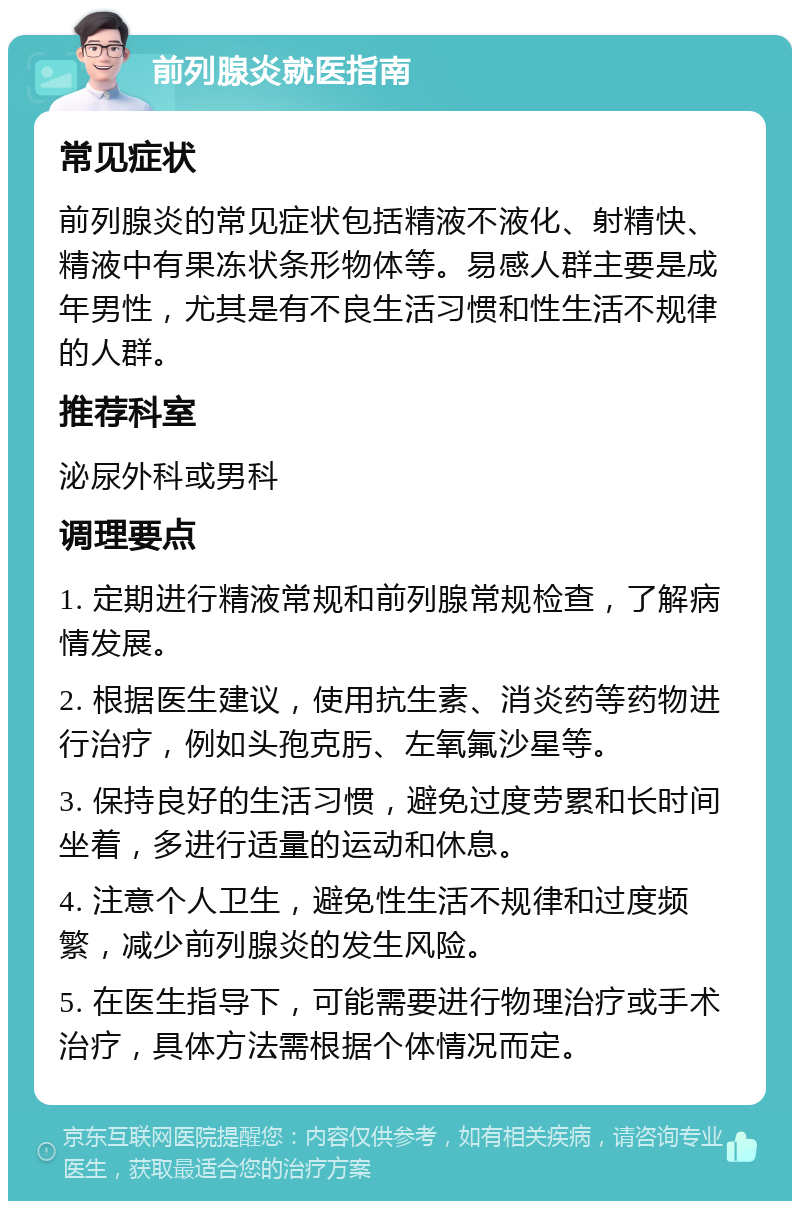 前列腺炎就医指南 常见症状 前列腺炎的常见症状包括精液不液化、射精快、精液中有果冻状条形物体等。易感人群主要是成年男性，尤其是有不良生活习惯和性生活不规律的人群。 推荐科室 泌尿外科或男科 调理要点 1. 定期进行精液常规和前列腺常规检查，了解病情发展。 2. 根据医生建议，使用抗生素、消炎药等药物进行治疗，例如头孢克肟、左氧氟沙星等。 3. 保持良好的生活习惯，避免过度劳累和长时间坐着，多进行适量的运动和休息。 4. 注意个人卫生，避免性生活不规律和过度频繁，减少前列腺炎的发生风险。 5. 在医生指导下，可能需要进行物理治疗或手术治疗，具体方法需根据个体情况而定。