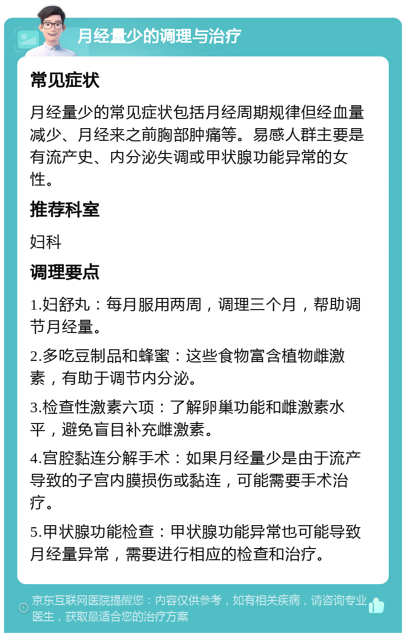 月经量少的调理与治疗 常见症状 月经量少的常见症状包括月经周期规律但经血量减少、月经来之前胸部肿痛等。易感人群主要是有流产史、内分泌失调或甲状腺功能异常的女性。 推荐科室 妇科 调理要点 1.妇舒丸：每月服用两周，调理三个月，帮助调节月经量。 2.多吃豆制品和蜂蜜：这些食物富含植物雌激素，有助于调节内分泌。 3.检查性激素六项：了解卵巢功能和雌激素水平，避免盲目补充雌激素。 4.宫腔黏连分解手术：如果月经量少是由于流产导致的子宫内膜损伤或黏连，可能需要手术治疗。 5.甲状腺功能检查：甲状腺功能异常也可能导致月经量异常，需要进行相应的检查和治疗。