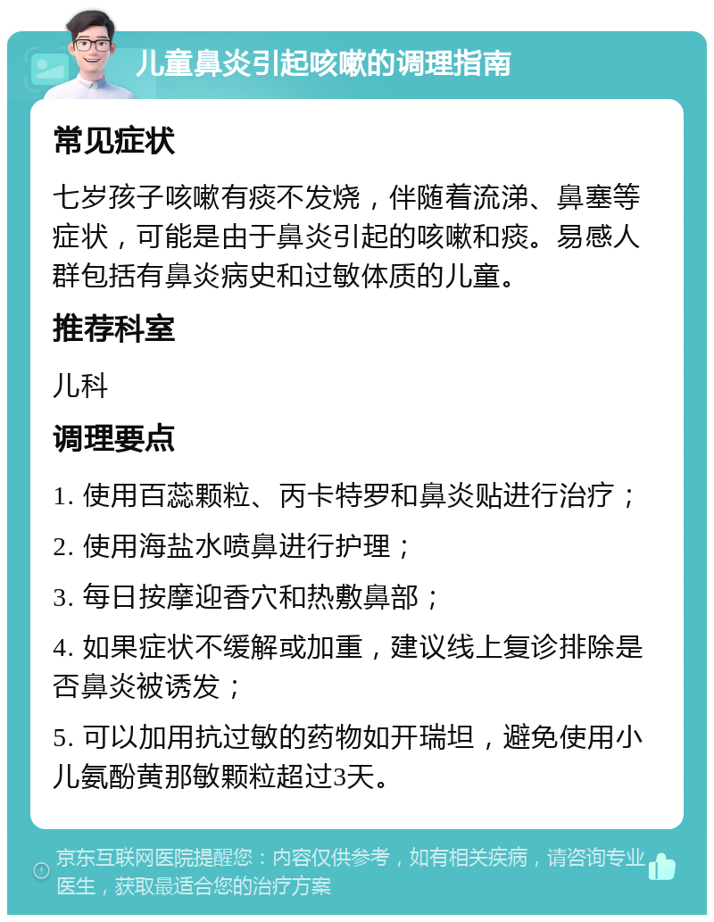 儿童鼻炎引起咳嗽的调理指南 常见症状 七岁孩子咳嗽有痰不发烧，伴随着流涕、鼻塞等症状，可能是由于鼻炎引起的咳嗽和痰。易感人群包括有鼻炎病史和过敏体质的儿童。 推荐科室 儿科 调理要点 1. 使用百蕊颗粒、丙卡特罗和鼻炎贴进行治疗； 2. 使用海盐水喷鼻进行护理； 3. 每日按摩迎香穴和热敷鼻部； 4. 如果症状不缓解或加重，建议线上复诊排除是否鼻炎被诱发； 5. 可以加用抗过敏的药物如开瑞坦，避免使用小儿氨酚黄那敏颗粒超过3天。