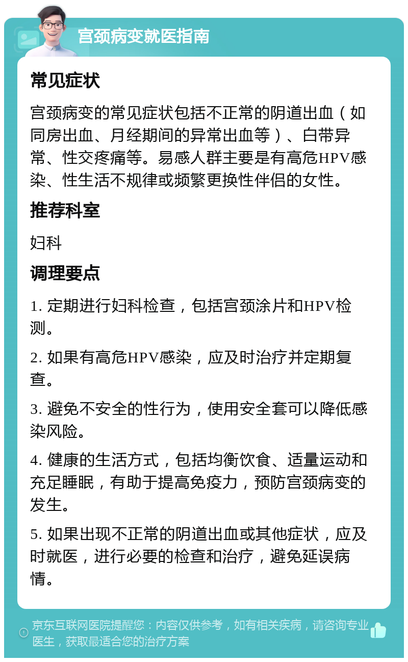 宫颈病变就医指南 常见症状 宫颈病变的常见症状包括不正常的阴道出血（如同房出血、月经期间的异常出血等）、白带异常、性交疼痛等。易感人群主要是有高危HPV感染、性生活不规律或频繁更换性伴侣的女性。 推荐科室 妇科 调理要点 1. 定期进行妇科检查，包括宫颈涂片和HPV检测。 2. 如果有高危HPV感染，应及时治疗并定期复查。 3. 避免不安全的性行为，使用安全套可以降低感染风险。 4. 健康的生活方式，包括均衡饮食、适量运动和充足睡眠，有助于提高免疫力，预防宫颈病变的发生。 5. 如果出现不正常的阴道出血或其他症状，应及时就医，进行必要的检查和治疗，避免延误病情。