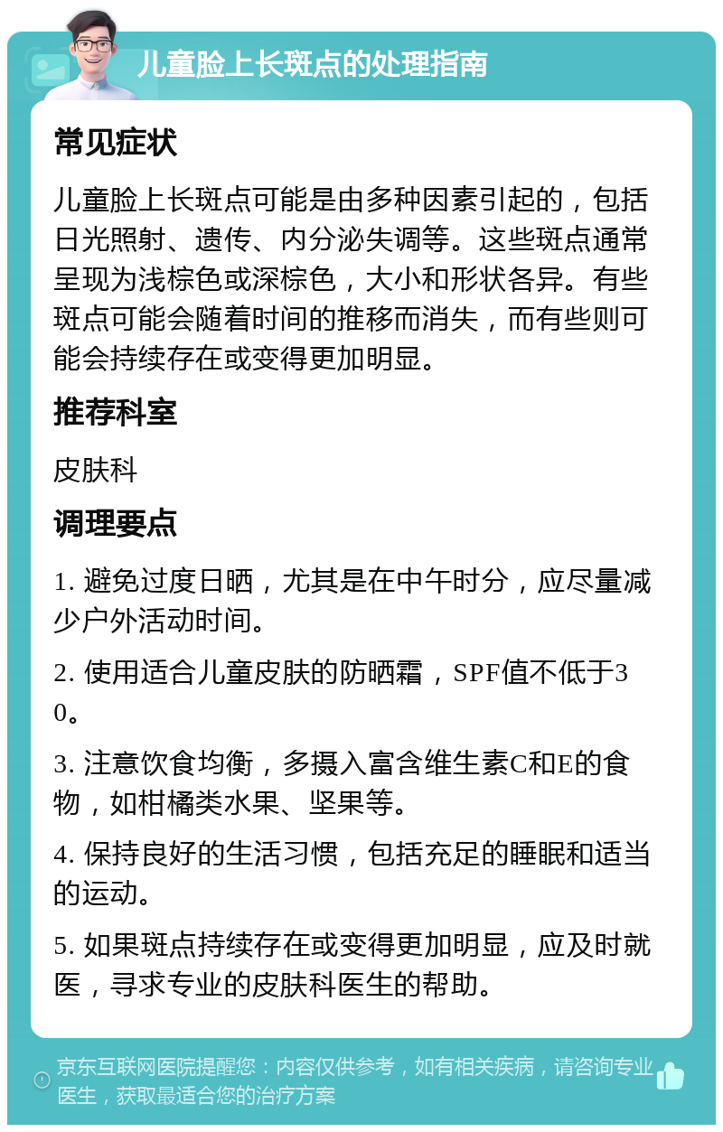 儿童脸上长斑点的处理指南 常见症状 儿童脸上长斑点可能是由多种因素引起的，包括日光照射、遗传、内分泌失调等。这些斑点通常呈现为浅棕色或深棕色，大小和形状各异。有些斑点可能会随着时间的推移而消失，而有些则可能会持续存在或变得更加明显。 推荐科室 皮肤科 调理要点 1. 避免过度日晒，尤其是在中午时分，应尽量减少户外活动时间。 2. 使用适合儿童皮肤的防晒霜，SPF值不低于30。 3. 注意饮食均衡，多摄入富含维生素C和E的食物，如柑橘类水果、坚果等。 4. 保持良好的生活习惯，包括充足的睡眠和适当的运动。 5. 如果斑点持续存在或变得更加明显，应及时就医，寻求专业的皮肤科医生的帮助。