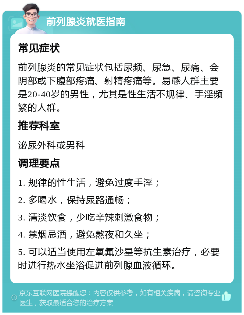 前列腺炎就医指南 常见症状 前列腺炎的常见症状包括尿频、尿急、尿痛、会阴部或下腹部疼痛、射精疼痛等。易感人群主要是20-40岁的男性，尤其是性生活不规律、手淫频繁的人群。 推荐科室 泌尿外科或男科 调理要点 1. 规律的性生活，避免过度手淫； 2. 多喝水，保持尿路通畅； 3. 清淡饮食，少吃辛辣刺激食物； 4. 禁烟忌酒，避免熬夜和久坐； 5. 可以适当使用左氧氟沙星等抗生素治疗，必要时进行热水坐浴促进前列腺血液循环。