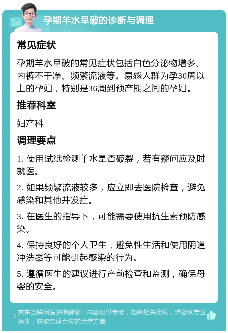 孕期羊水早破的诊断与调理 常见症状 孕期羊水早破的常见症状包括白色分泌物增多、内裤不干净、频繁流液等。易感人群为孕30周以上的孕妇，特别是36周到预产期之间的孕妇。 推荐科室 妇产科 调理要点 1. 使用试纸检测羊水是否破裂，若有疑问应及时就医。 2. 如果频繁流液较多，应立即去医院检查，避免感染和其他并发症。 3. 在医生的指导下，可能需要使用抗生素预防感染。 4. 保持良好的个人卫生，避免性生活和使用阴道冲洗器等可能引起感染的行为。 5. 遵循医生的建议进行产前检查和监测，确保母婴的安全。