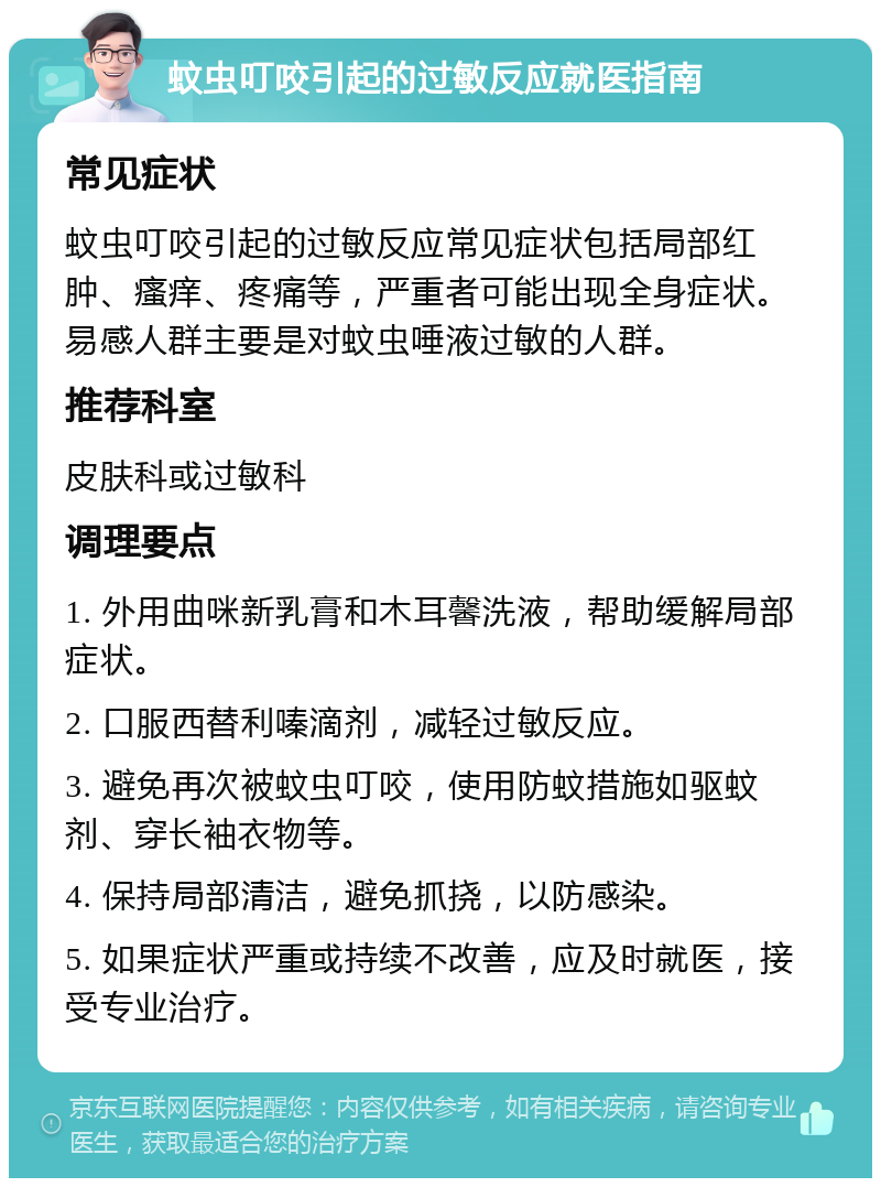 蚊虫叮咬引起的过敏反应就医指南 常见症状 蚊虫叮咬引起的过敏反应常见症状包括局部红肿、瘙痒、疼痛等，严重者可能出现全身症状。易感人群主要是对蚊虫唾液过敏的人群。 推荐科室 皮肤科或过敏科 调理要点 1. 外用曲咪新乳膏和木耳馨洗液，帮助缓解局部症状。 2. 口服西替利嗪滴剂，减轻过敏反应。 3. 避免再次被蚊虫叮咬，使用防蚊措施如驱蚊剂、穿长袖衣物等。 4. 保持局部清洁，避免抓挠，以防感染。 5. 如果症状严重或持续不改善，应及时就医，接受专业治疗。