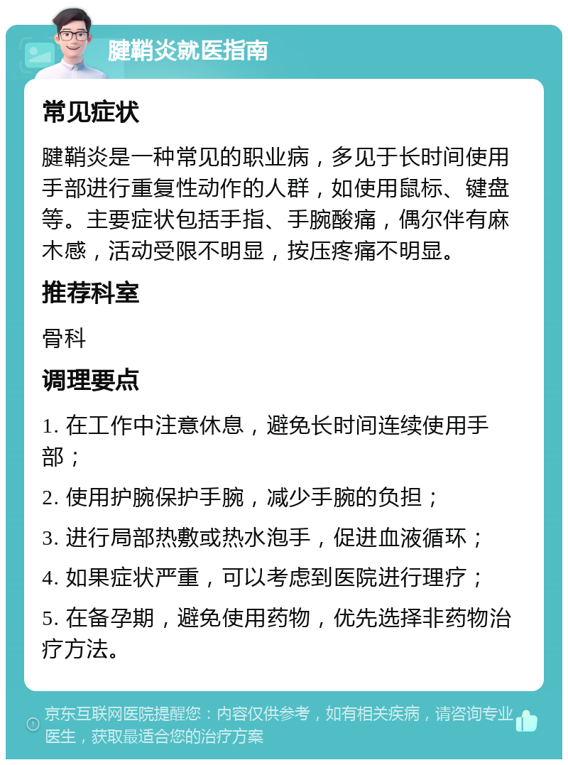 腱鞘炎就医指南 常见症状 腱鞘炎是一种常见的职业病，多见于长时间使用手部进行重复性动作的人群，如使用鼠标、键盘等。主要症状包括手指、手腕酸痛，偶尔伴有麻木感，活动受限不明显，按压疼痛不明显。 推荐科室 骨科 调理要点 1. 在工作中注意休息，避免长时间连续使用手部； 2. 使用护腕保护手腕，减少手腕的负担； 3. 进行局部热敷或热水泡手，促进血液循环； 4. 如果症状严重，可以考虑到医院进行理疗； 5. 在备孕期，避免使用药物，优先选择非药物治疗方法。