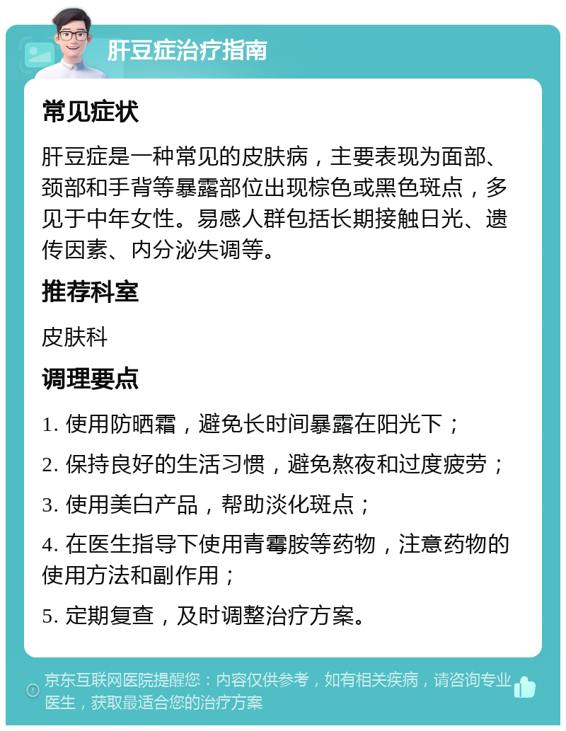 肝豆症治疗指南 常见症状 肝豆症是一种常见的皮肤病，主要表现为面部、颈部和手背等暴露部位出现棕色或黑色斑点，多见于中年女性。易感人群包括长期接触日光、遗传因素、内分泌失调等。 推荐科室 皮肤科 调理要点 1. 使用防晒霜，避免长时间暴露在阳光下； 2. 保持良好的生活习惯，避免熬夜和过度疲劳； 3. 使用美白产品，帮助淡化斑点； 4. 在医生指导下使用青霉胺等药物，注意药物的使用方法和副作用； 5. 定期复查，及时调整治疗方案。