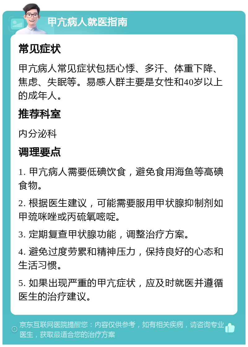 甲亢病人就医指南 常见症状 甲亢病人常见症状包括心悸、多汗、体重下降、焦虑、失眠等。易感人群主要是女性和40岁以上的成年人。 推荐科室 内分泌科 调理要点 1. 甲亢病人需要低碘饮食，避免食用海鱼等高碘食物。 2. 根据医生建议，可能需要服用甲状腺抑制剂如甲巯咪唑或丙硫氧嘧啶。 3. 定期复查甲状腺功能，调整治疗方案。 4. 避免过度劳累和精神压力，保持良好的心态和生活习惯。 5. 如果出现严重的甲亢症状，应及时就医并遵循医生的治疗建议。